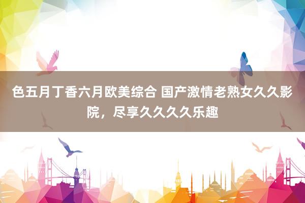 色五月丁香六月欧美综合 国产激情老熟女久久影院，尽享久久久久乐趣