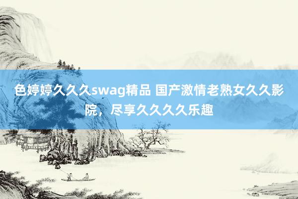 色婷婷久久久swag精品 国产激情老熟女久久影院，尽享久久久久乐趣