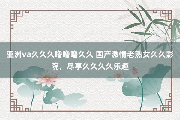 亚洲va久久久噜噜噜久久 国产激情老熟女久久影院，尽享久久久久乐趣