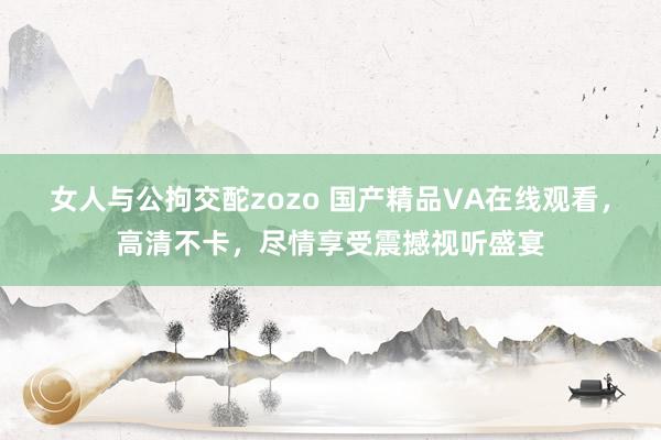 女人与公拘交酡zozo 国产精品VA在线观看，高清不卡，尽情享受震撼视听盛宴