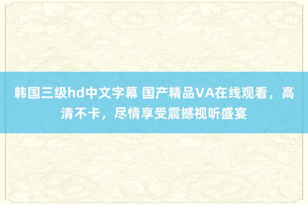 韩国三级hd中文字幕 国产精品VA在线观看，高清不卡，尽情享受震撼视听盛宴