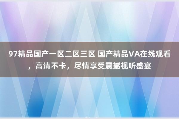 97精品国产一区二区三区 国产精品VA在线观看，高清不卡，尽情享受震撼视听盛宴