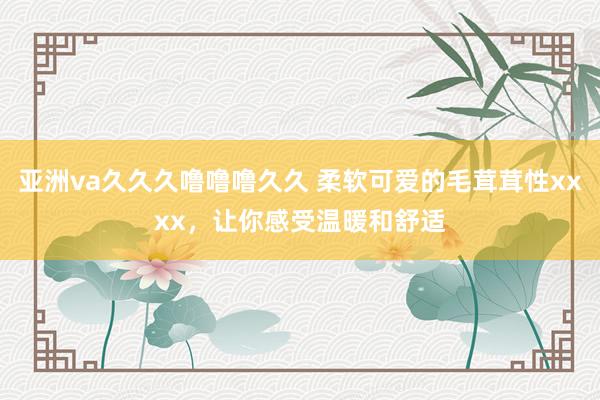 亚洲va久久久噜噜噜久久 柔软可爱的毛茸茸性xxxx，让你感受温暖和舒适