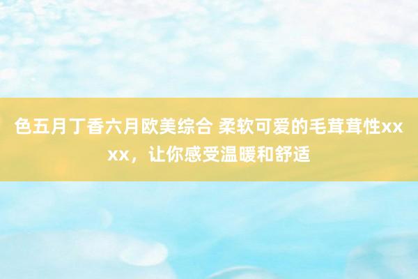 色五月丁香六月欧美综合 柔软可爱的毛茸茸性xxxx，让你感受温暖和舒适
