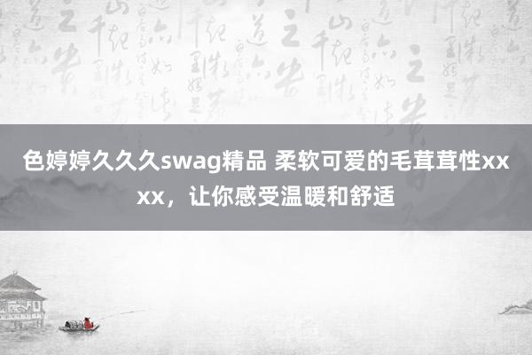 色婷婷久久久swag精品 柔软可爱的毛茸茸性xxxx，让你感受温暖和舒适