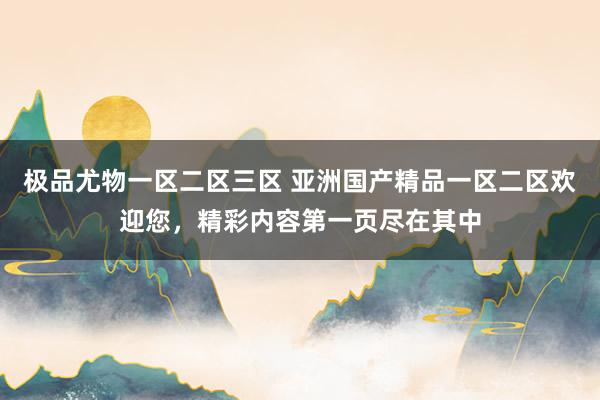 极品尤物一区二区三区 亚洲国产精品一区二区欢迎您，精彩内容第一页尽在其中