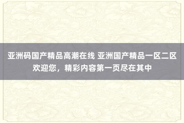 亚洲码国产精品高潮在线 亚洲国产精品一区二区欢迎您，精彩内容第一页尽在其中