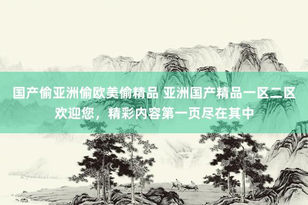 国产偷亚洲偷欧美偷精品 亚洲国产精品一区二区欢迎您，精彩内容第一页尽在其中