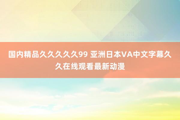 国内精品久久久久久99 亚洲日本VA中文字幕久久在线观看最新动漫