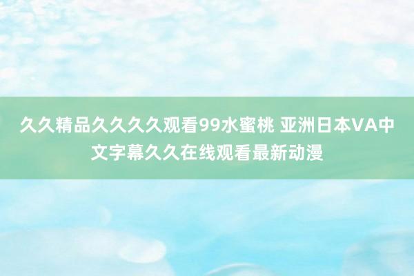 久久精品久久久久观看99水蜜桃 亚洲日本VA中文字幕久久在线观看最新动漫