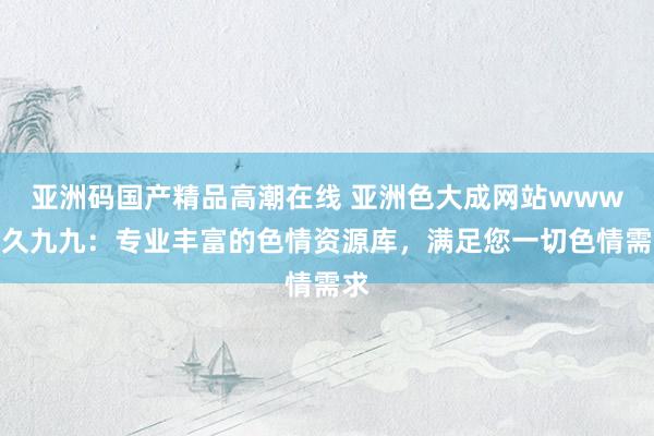 亚洲码国产精品高潮在线 亚洲色大成网站www久久九九：专业丰富的色情资源库，满足您一切色情需求