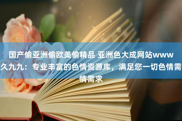 国产偷亚洲偷欧美偷精品 亚洲色大成网站www久久九九：专业丰富的色情资源库，满足您一切色情需求