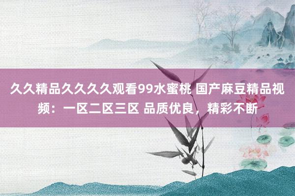 久久精品久久久久观看99水蜜桃 国产麻豆精品视频：一区二区三区 品质优良，精彩不断