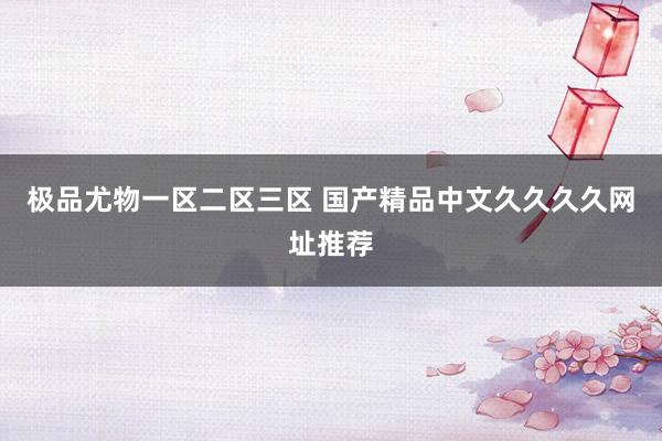 极品尤物一区二区三区 国产精品中文久久久久网址推荐