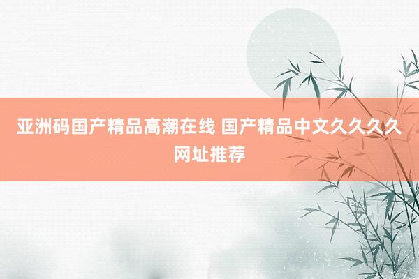 亚洲码国产精品高潮在线 国产精品中文久久久久网址推荐
