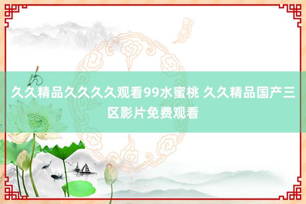 久久精品久久久久观看99水蜜桃 久久精品国产三区影片免费观看