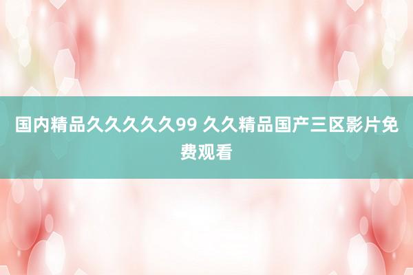 国内精品久久久久久99 久久精品国产三区影片免费观看