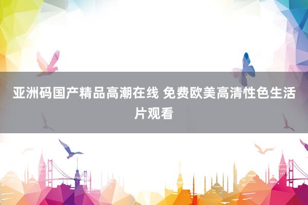 亚洲码国产精品高潮在线 免费欧美高清性色生活片观看