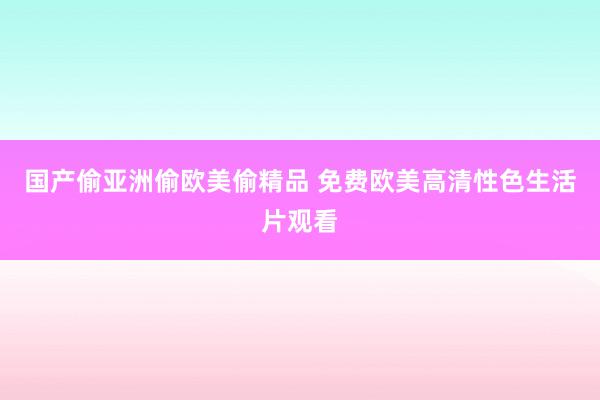 国产偷亚洲偷欧美偷精品 免费欧美高清性色生活片观看