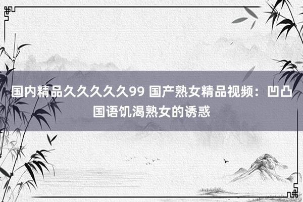 国内精品久久久久久99 国产熟女精品视频：凹凸国语饥渴熟女的诱惑