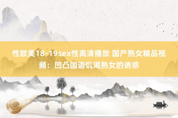 性欧美18-19sex性高清播放 国产熟女精品视频：凹凸国语饥渴熟女的诱惑