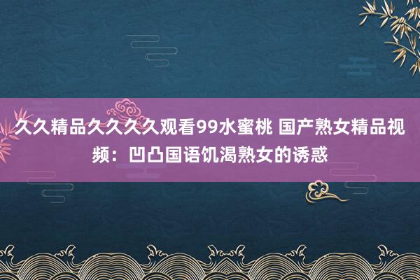 久久精品久久久久观看99水蜜桃 国产熟女精品视频：凹凸国语饥渴熟女的诱惑
