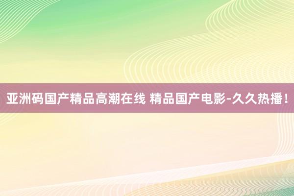 亚洲码国产精品高潮在线 精品国产电影-久久热播！