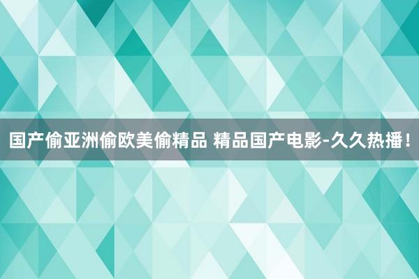 国产偷亚洲偷欧美偷精品 精品国产电影-久久热播！