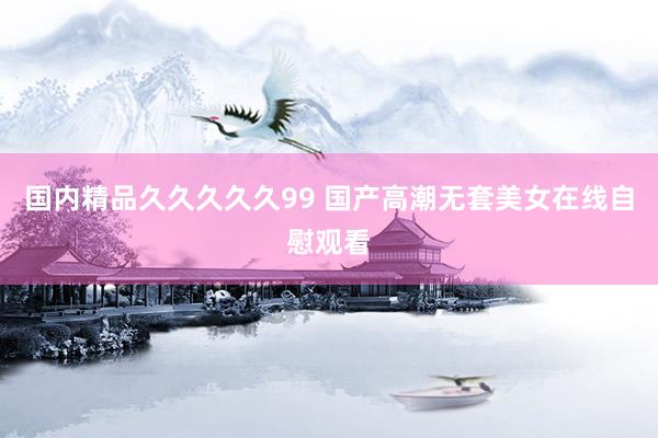 国内精品久久久久久99 国产高潮无套美女在线自慰观看
