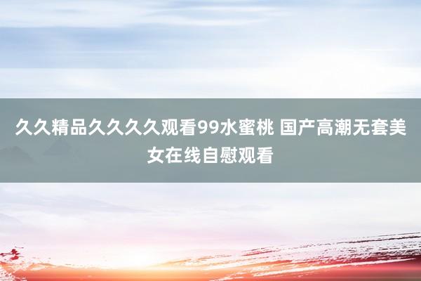 久久精品久久久久观看99水蜜桃 国产高潮无套美女在线自慰观看