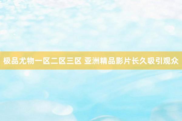 极品尤物一区二区三区 亚洲精品影片长久吸引观众