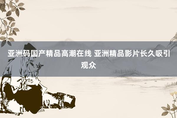 亚洲码国产精品高潮在线 亚洲精品影片长久吸引观众