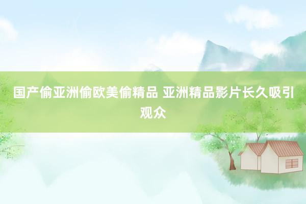 国产偷亚洲偷欧美偷精品 亚洲精品影片长久吸引观众