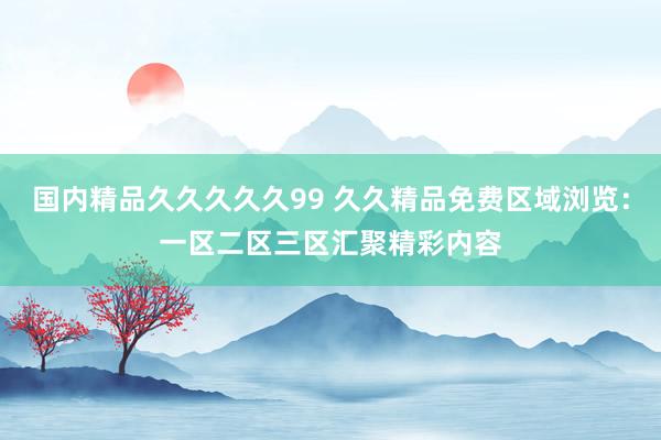 国内精品久久久久久99 久久精品免费区域浏览：一区二区三区汇聚精彩内容