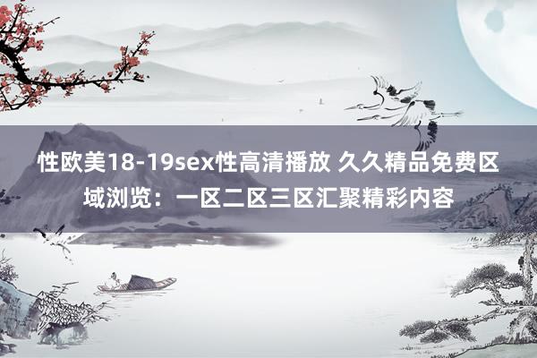 性欧美18-19sex性高清播放 久久精品免费区域浏览：一区二区三区汇聚精彩内容