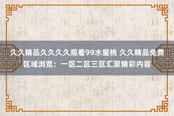 久久精品久久久久观看99水蜜桃 久久精品免费区域浏览：一区二区三区汇聚精彩内容