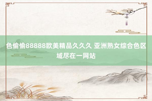色偷偷88888欧美精品久久久 亚洲熟女综合色区域尽在一网站