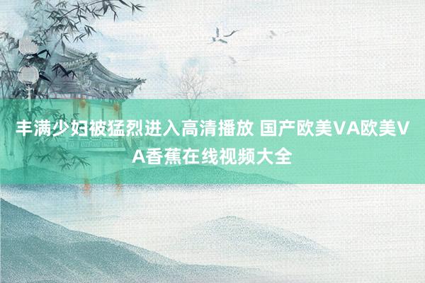 丰满少妇被猛烈进入高清播放 国产欧美VA欧美VA香蕉在线视频大全