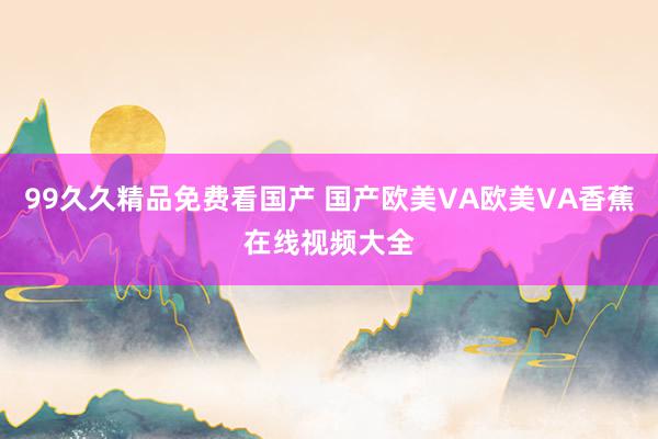 99久久精品免费看国产 国产欧美VA欧美VA香蕉在线视频大全