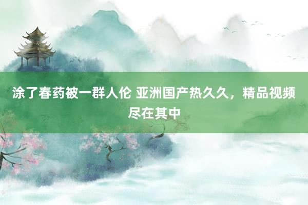 涂了春药被一群人伦 亚洲国产热久久，精品视频尽在其中
