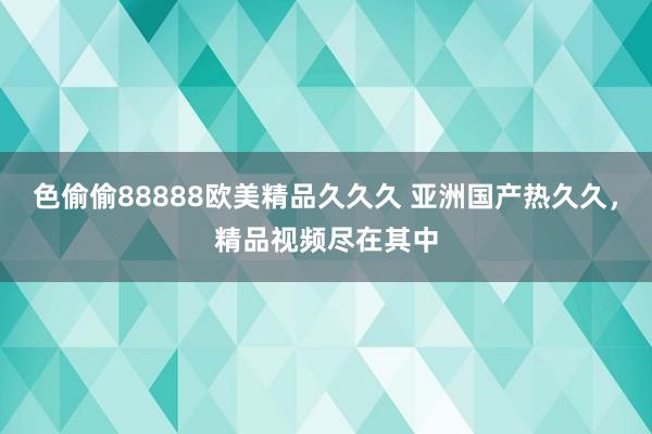 色偷偷88888欧美精品久久久 亚洲国产热久久，精品视频尽在其中