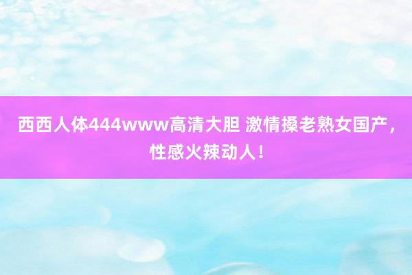 西西人体444www高清大胆 激情搡老熟女国产，性感火辣动人！