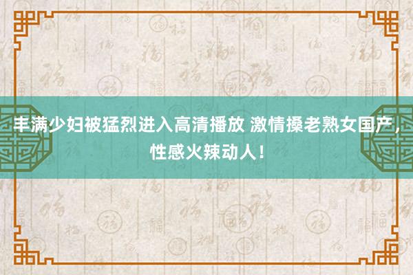 丰满少妇被猛烈进入高清播放 激情搡老熟女国产，性感火辣动人！