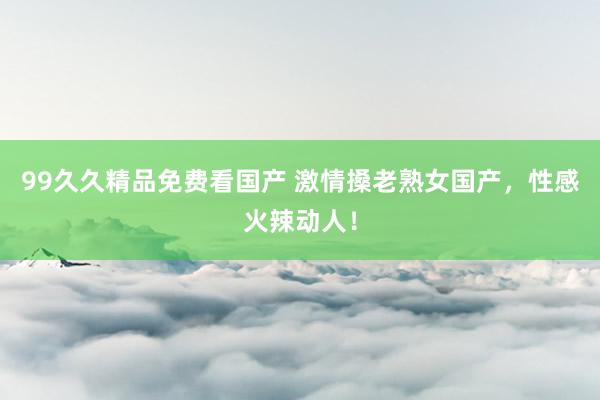 99久久精品免费看国产 激情搡老熟女国产，性感火辣动人！