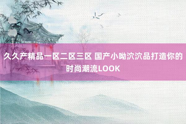 久久产精品一区二区三区 国产小呦泬泬品打造你的时尚潮流LOOK