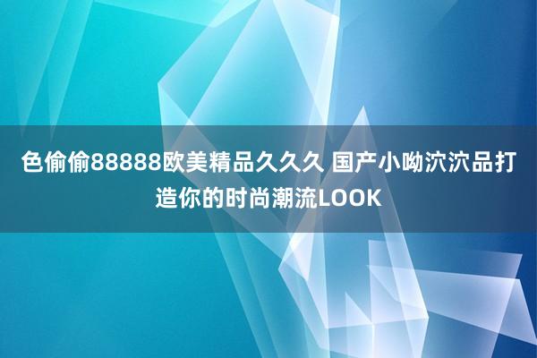 色偷偷88888欧美精品久久久 国产小呦泬泬品打造你的时尚潮流LOOK