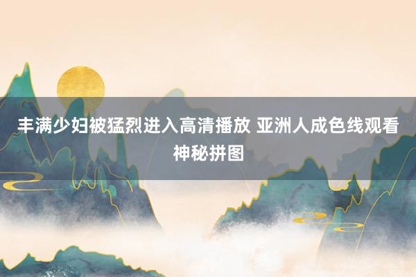 丰满少妇被猛烈进入高清播放 亚洲人成色线观看神秘拼图