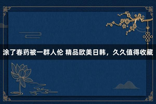 涂了春药被一群人伦 精品欧美日韩，久久值得收藏