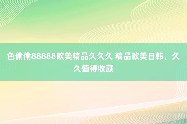 色偷偷88888欧美精品久久久 精品欧美日韩，久久值得收藏