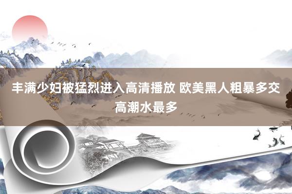 丰满少妇被猛烈进入高清播放 欧美黑人粗暴多交高潮水最多